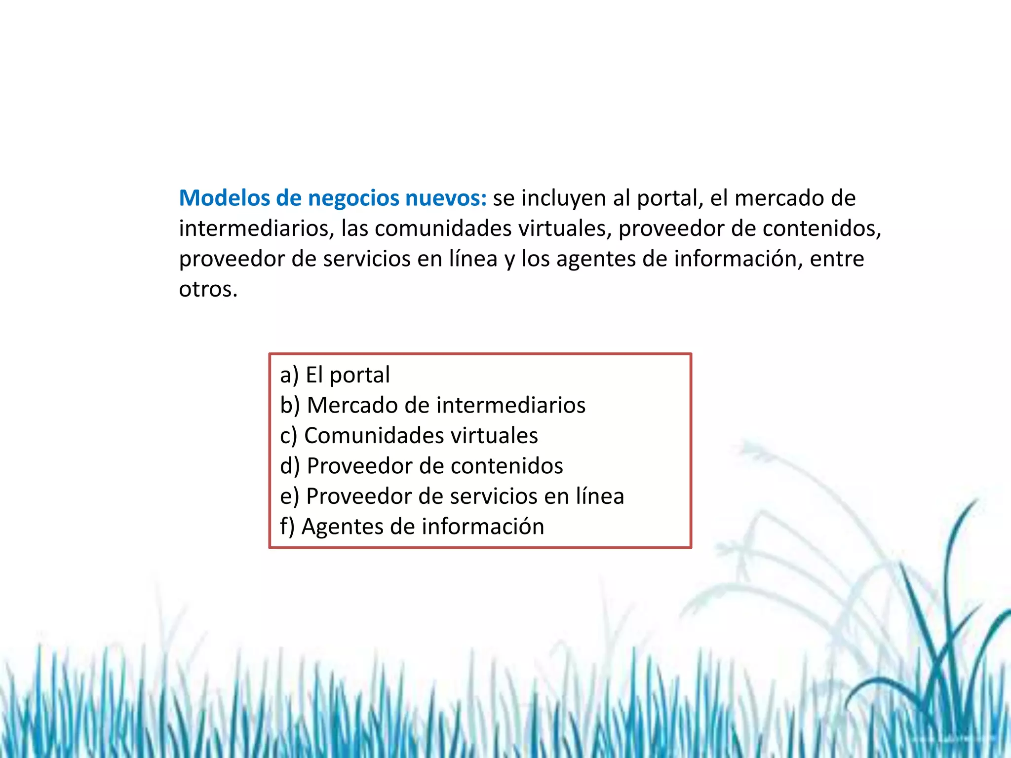 Modelos de negocios nuevos: se incluyen al portal, el mercado de
intermediarios, las comunidades virtuales, proveedor de contenidos,
proveedor de servicios en línea y los agentes de información, entre
otros.
a) El portal
b) Mercado de intermediarios
c) Comunidades virtuales
d) Proveedor de contenidos
e) Proveedor de servicios en línea
f) Agentes de información
 