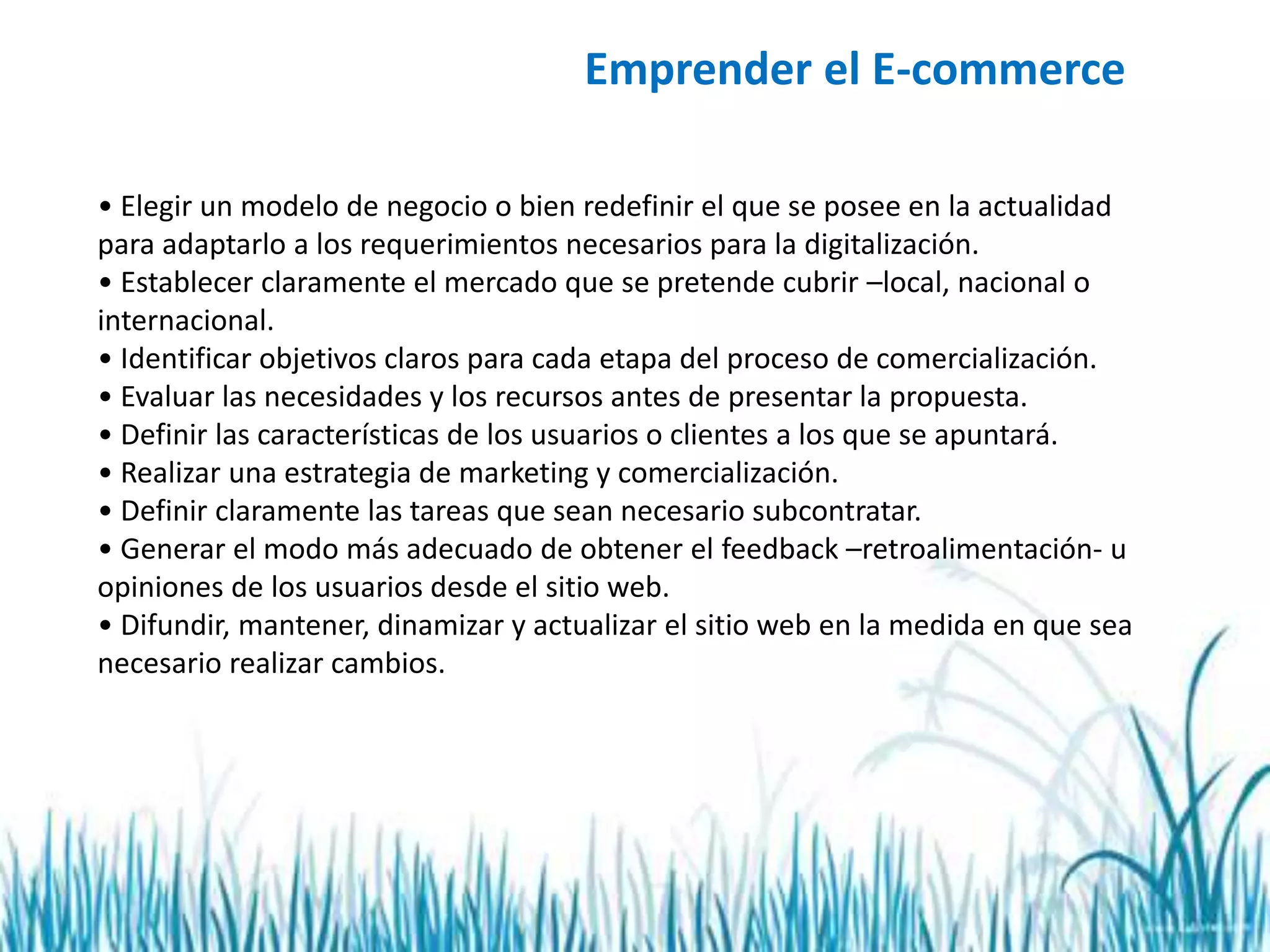 Emprender el E-commerce
• Elegir un modelo de negocio o bien redefinir el que se posee en la actualidad
para adaptarlo a los requerimientos necesarios para la digitalización.
• Establecer claramente el mercado que se pretende cubrir –local, nacional o
internacional.
• Identificar objetivos claros para cada etapa del proceso de comercialización.
• Evaluar las necesidades y los recursos antes de presentar la propuesta.
• Definir las características de los usuarios o clientes a los que se apuntará.
• Realizar una estrategia de marketing y comercialización.
• Definir claramente las tareas que sean necesario subcontratar.
• Generar el modo más adecuado de obtener el feedback –retroalimentación- u
opiniones de los usuarios desde el sitio web.
• Difundir, mantener, dinamizar y actualizar el sitio web en la medida en que sea
necesario realizar cambios.
 