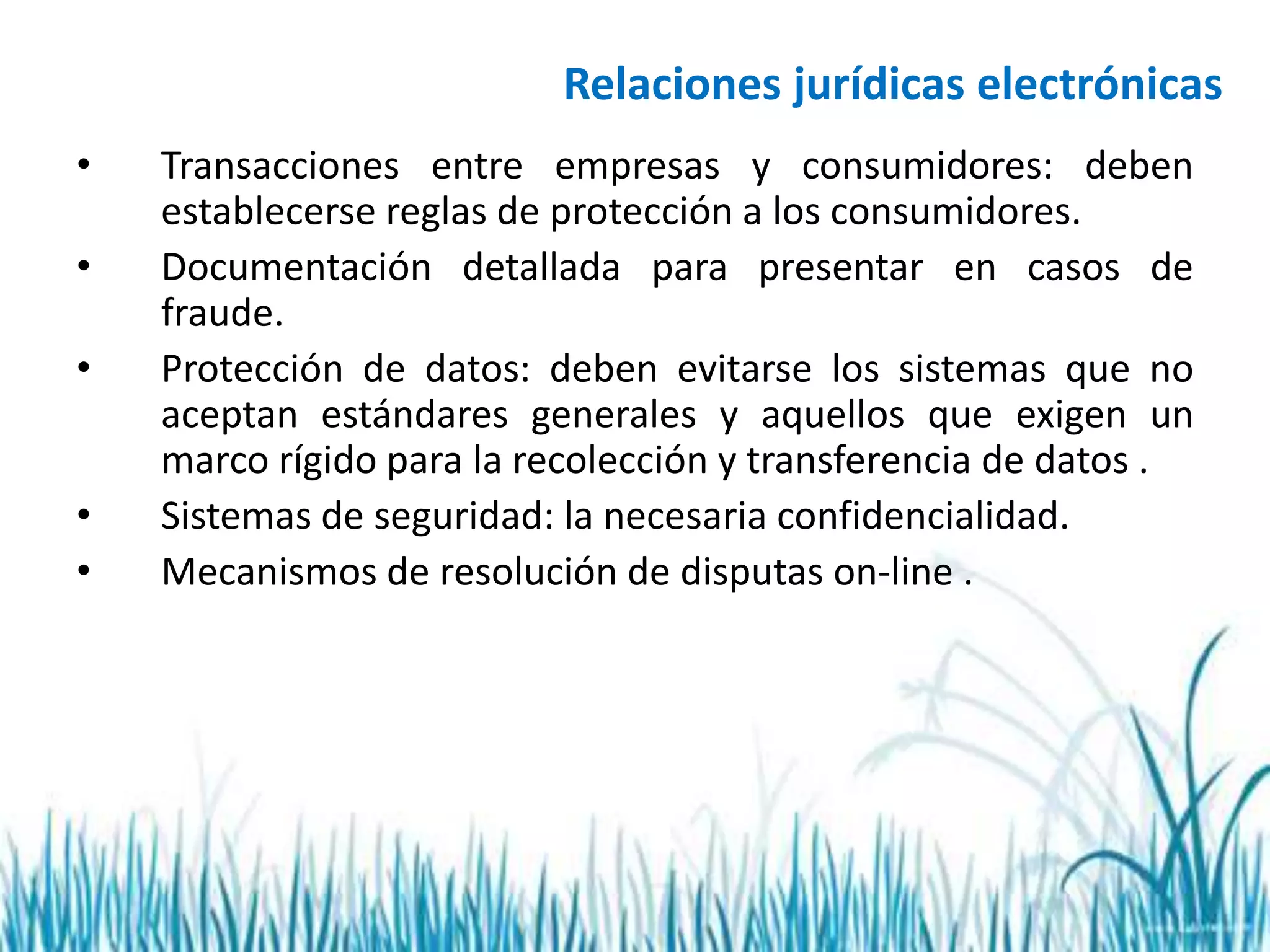 Relaciones jurídicas electrónicas
• Transacciones entre empresas y consumidores: deben
establecerse reglas de protección a los consumidores.
• Documentación detallada para presentar en casos de
fraude.
• Protección de datos: deben evitarse los sistemas que no
aceptan estándares generales y aquellos que exigen un
marco rígido para la recolección y transferencia de datos .
• Sistemas de seguridad: la necesaria confidencialidad.
• Mecanismos de resolución de disputas on-line .
 