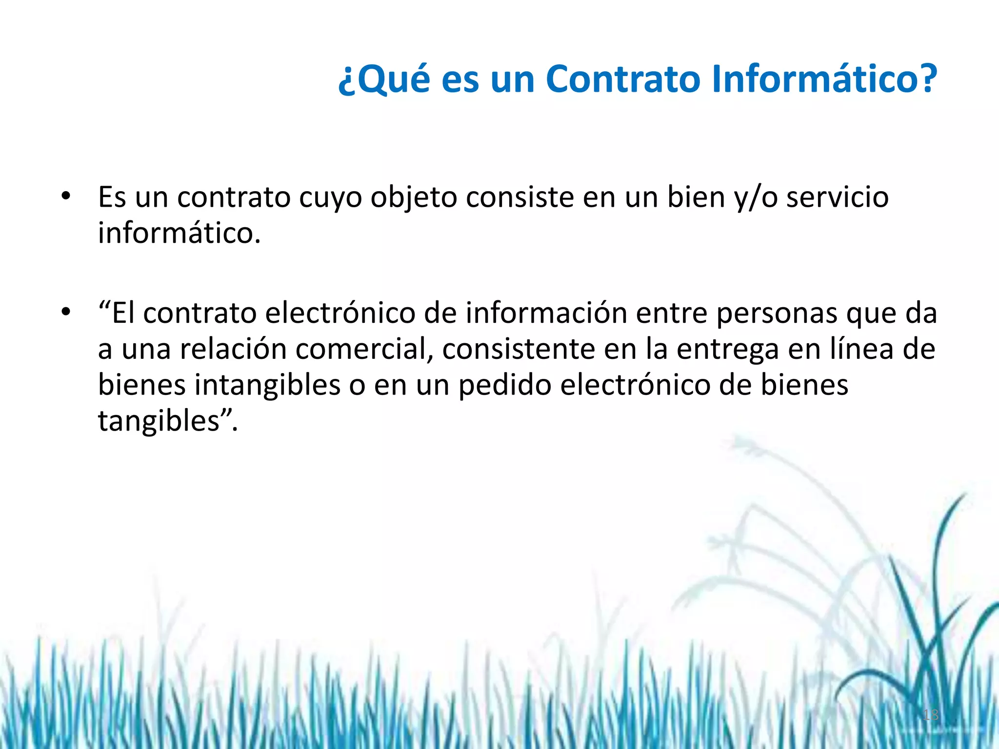18
¿Qué es un Contrato Informático?
• Es un contrato cuyo objeto consiste en un bien y/o servicio
informático.
• “El contrato electrónico de información entre personas que da
a una relación comercial, consistente en la entrega en línea de
bienes intangibles o en un pedido electrónico de bienes
tangibles”.
 