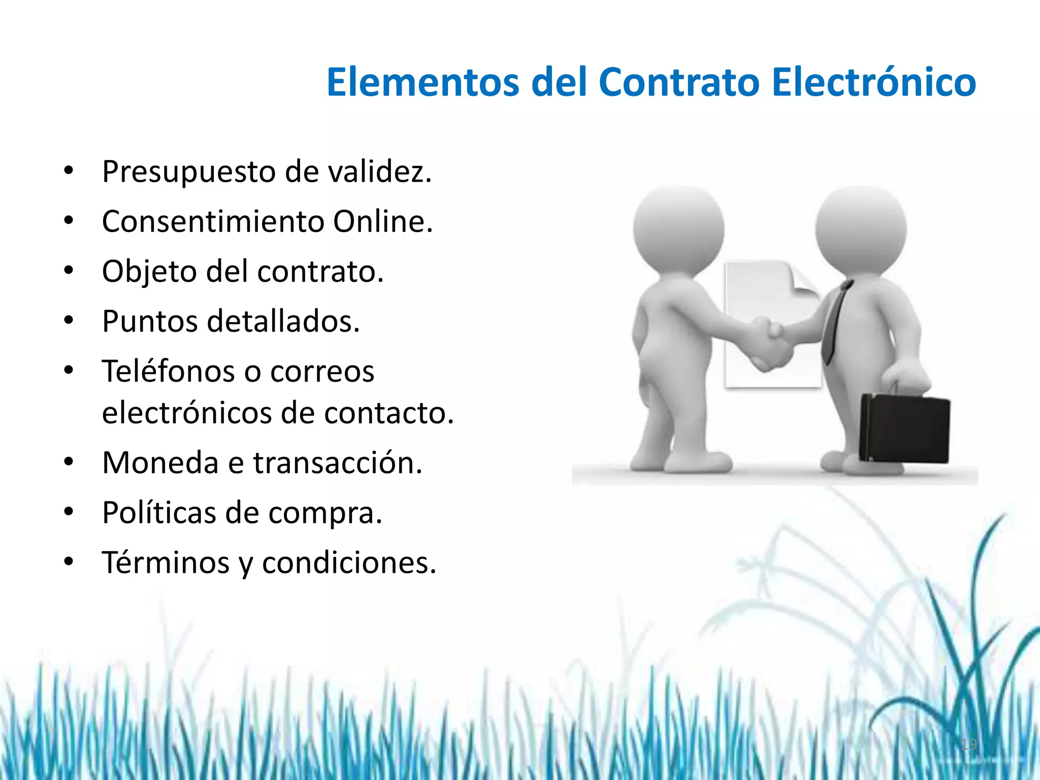 19
Elementos del Contrato Electrónico
• Presupuesto de validez.
• Consentimiento Online.
• Objeto del contrato.
• Puntos detallados.
• Teléfonos o correos
electrónicos de contacto.
• Moneda e transacción.
• Políticas de compra.
• Términos y condiciones.
 