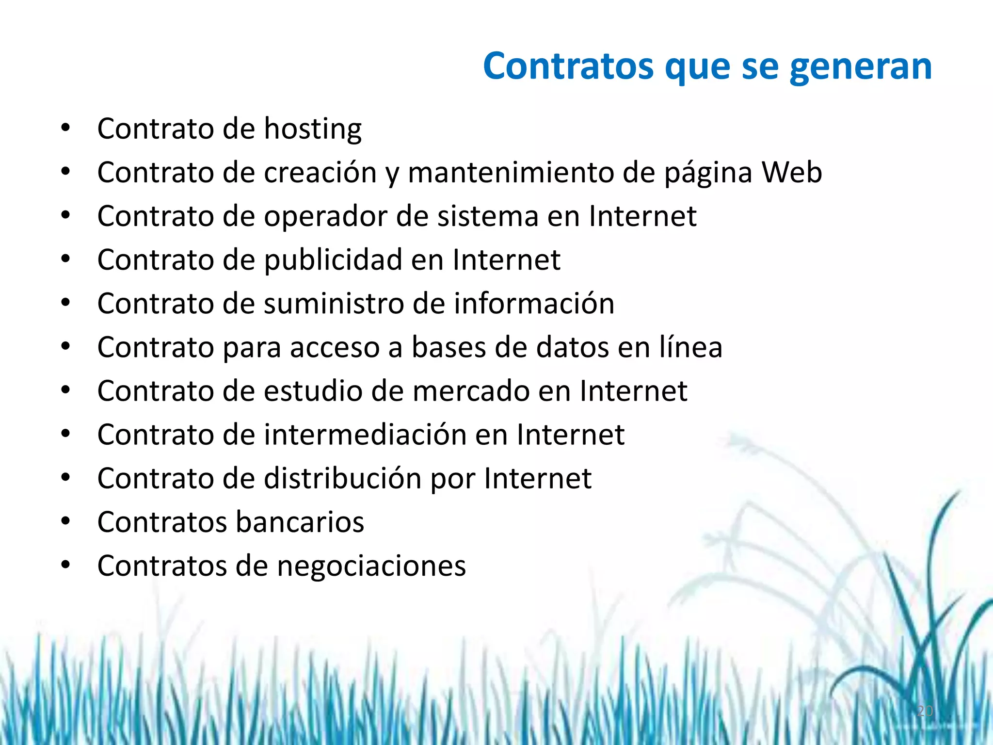 20
Contratos que se generan
• Contrato de hosting
• Contrato de creación y mantenimiento de página Web
• Contrato de operador de sistema en Internet
• Contrato de publicidad en Internet
• Contrato de suministro de información
• Contrato para acceso a bases de datos en línea
• Contrato de estudio de mercado en Internet
• Contrato de intermediación en Internet
• Contrato de distribución por Internet
• Contratos bancarios
• Contratos de negociaciones
 
