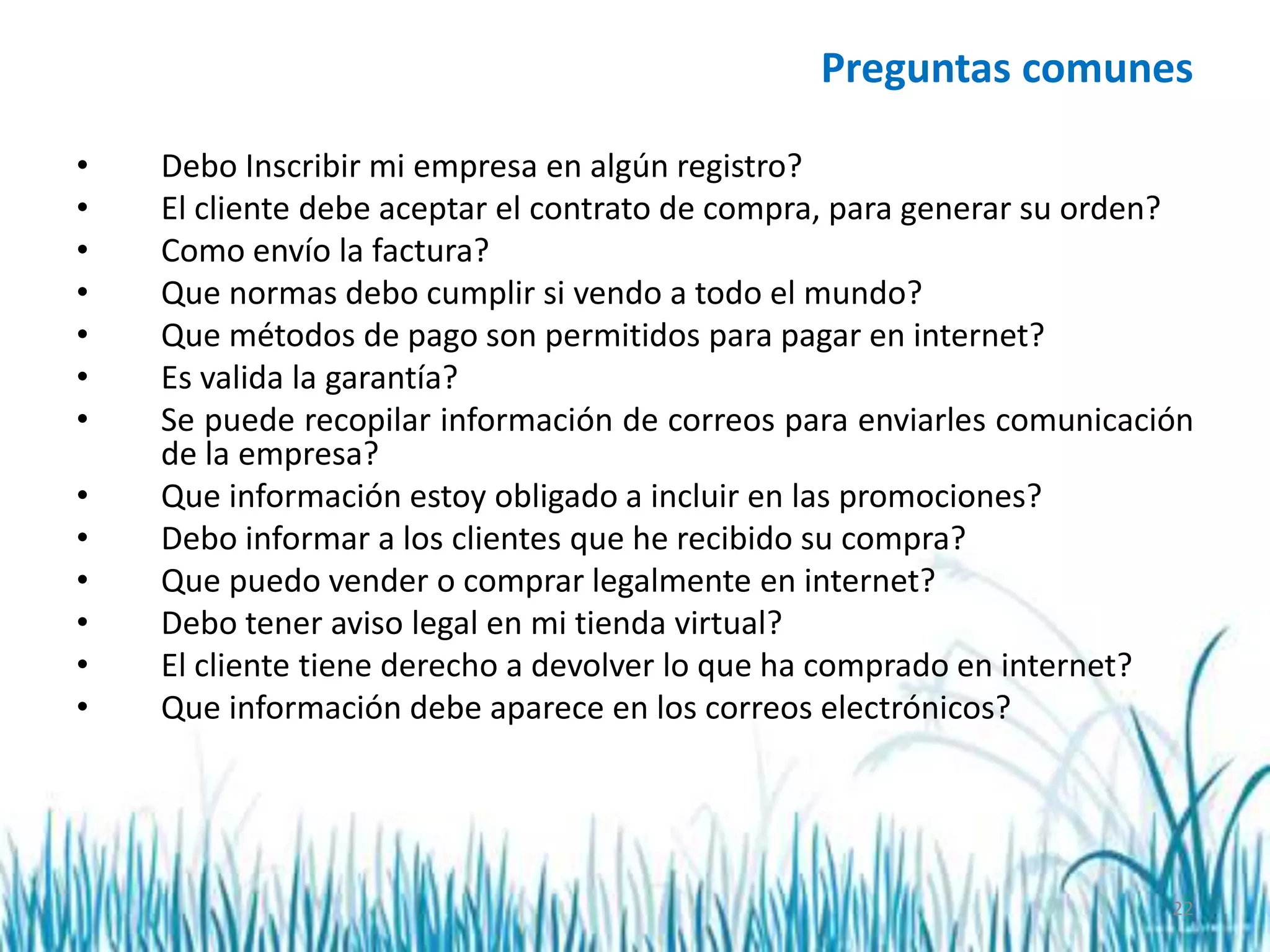 22
Preguntas comunes
• Debo Inscribir mi empresa en algún registro?
• El cliente debe aceptar el contrato de compra, para generar su orden?
• Como envío la factura?
• Que normas debo cumplir si vendo a todo el mundo?
• Que métodos de pago son permitidos para pagar en internet?
• Es valida la garantía?
• Se puede recopilar información de correos para enviarles comunicación
de la empresa?
• Que información estoy obligado a incluir en las promociones?
• Debo informar a los clientes que he recibido su compra?
• Que puedo vender o comprar legalmente en internet?
• Debo tener aviso legal en mi tienda virtual?
• El cliente tiene derecho a devolver lo que ha comprado en internet?
• Que información debe aparece en los correos electrónicos?
 