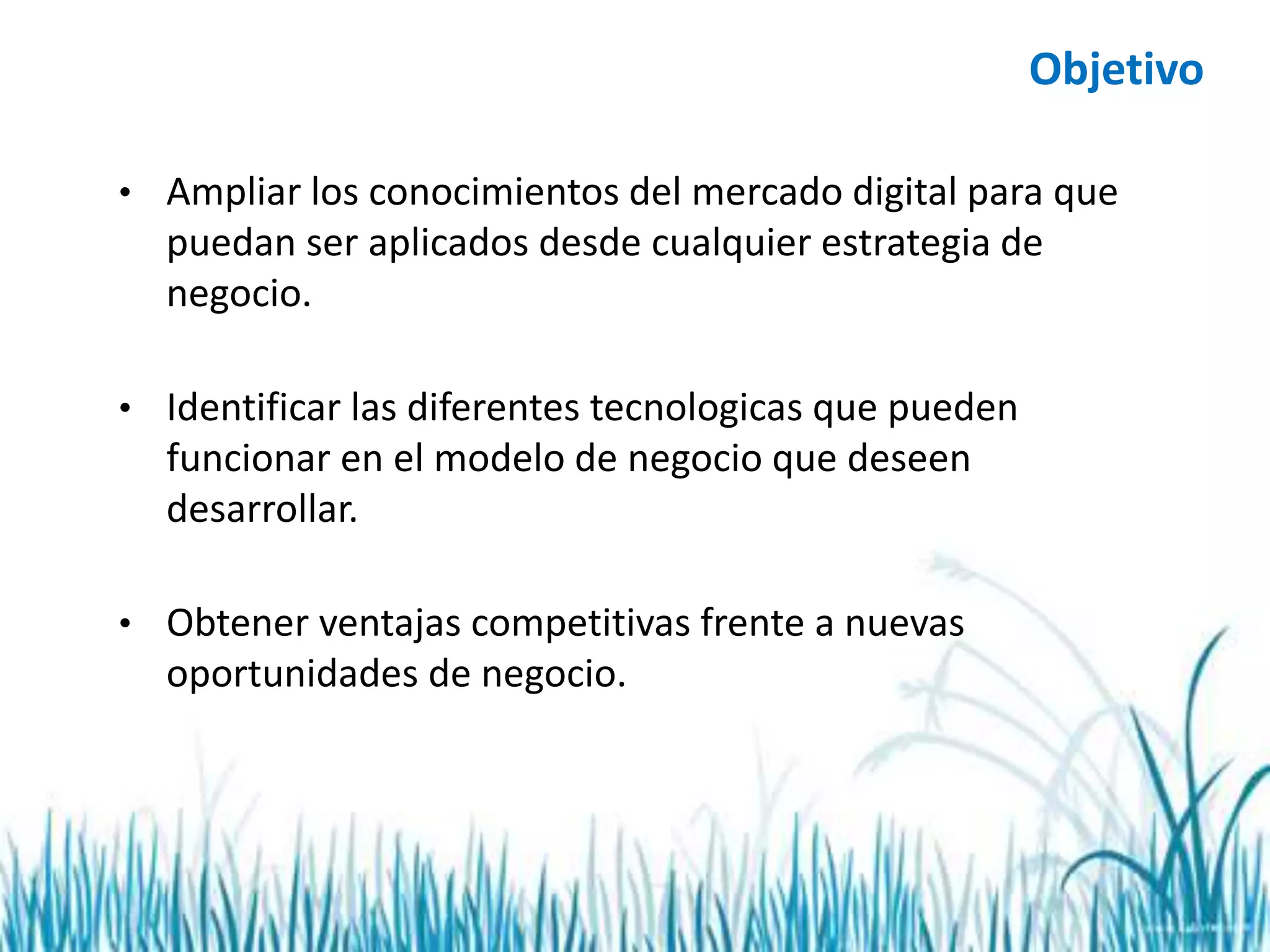 • Ampliar los conocimientos del mercado digital para que
puedan ser aplicados desde cualquier estrategia de
negocio.
• Identificar las diferentes tecnologicas que pueden
funcionar en el modelo de negocio que deseen
desarrollar.
• Obtener ventajas competitivas frente a nuevas
oportunidades de negocio.
Objetivo
 