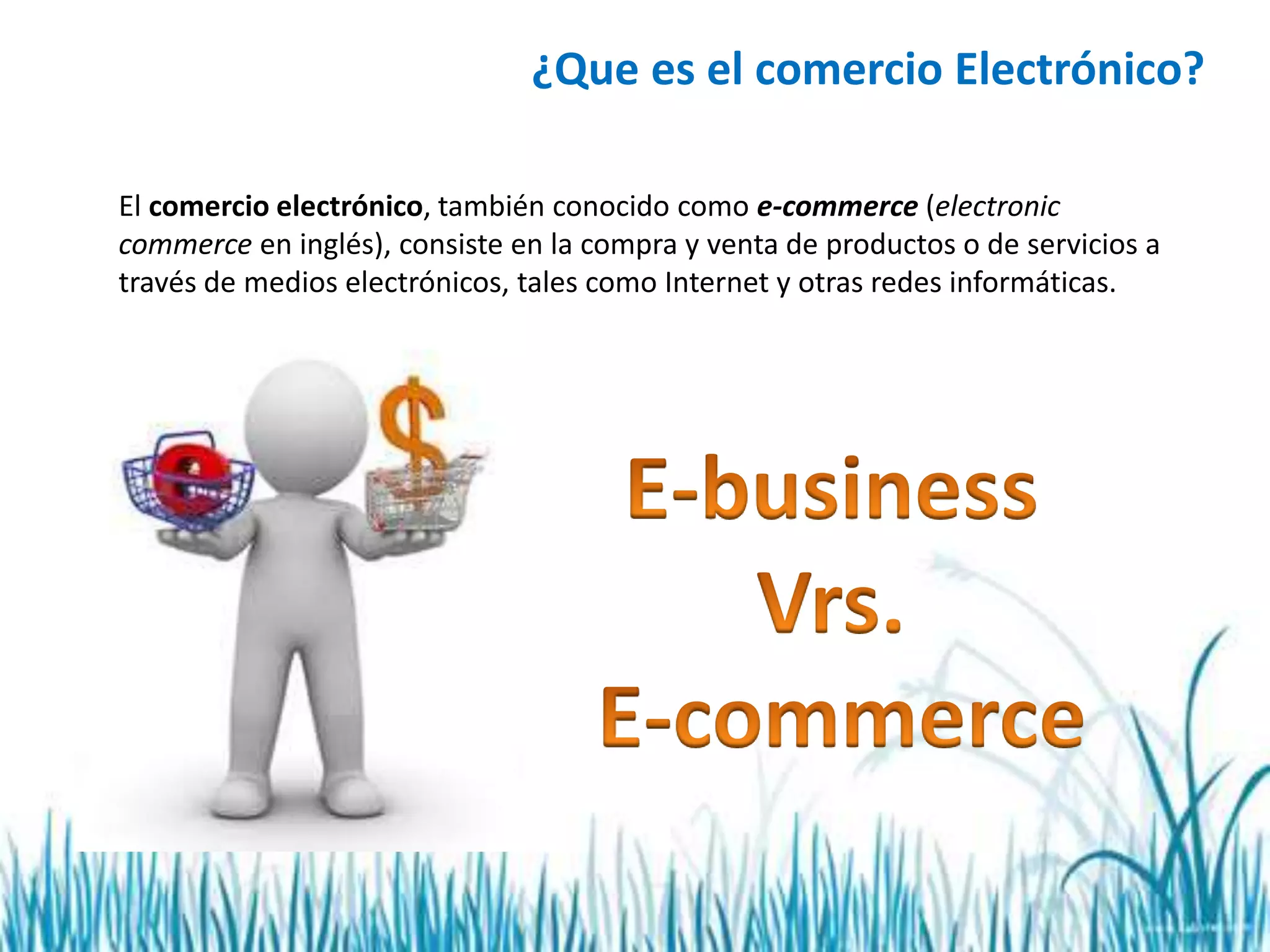 ¿Que es el comercio Electrónico?
El comercio electrónico, también conocido como e-commerce (electronic
commerce en inglés), consiste en la compra y venta de productos o de servicios a
través de medios electrónicos, tales como Internet y otras redes informáticas.
 