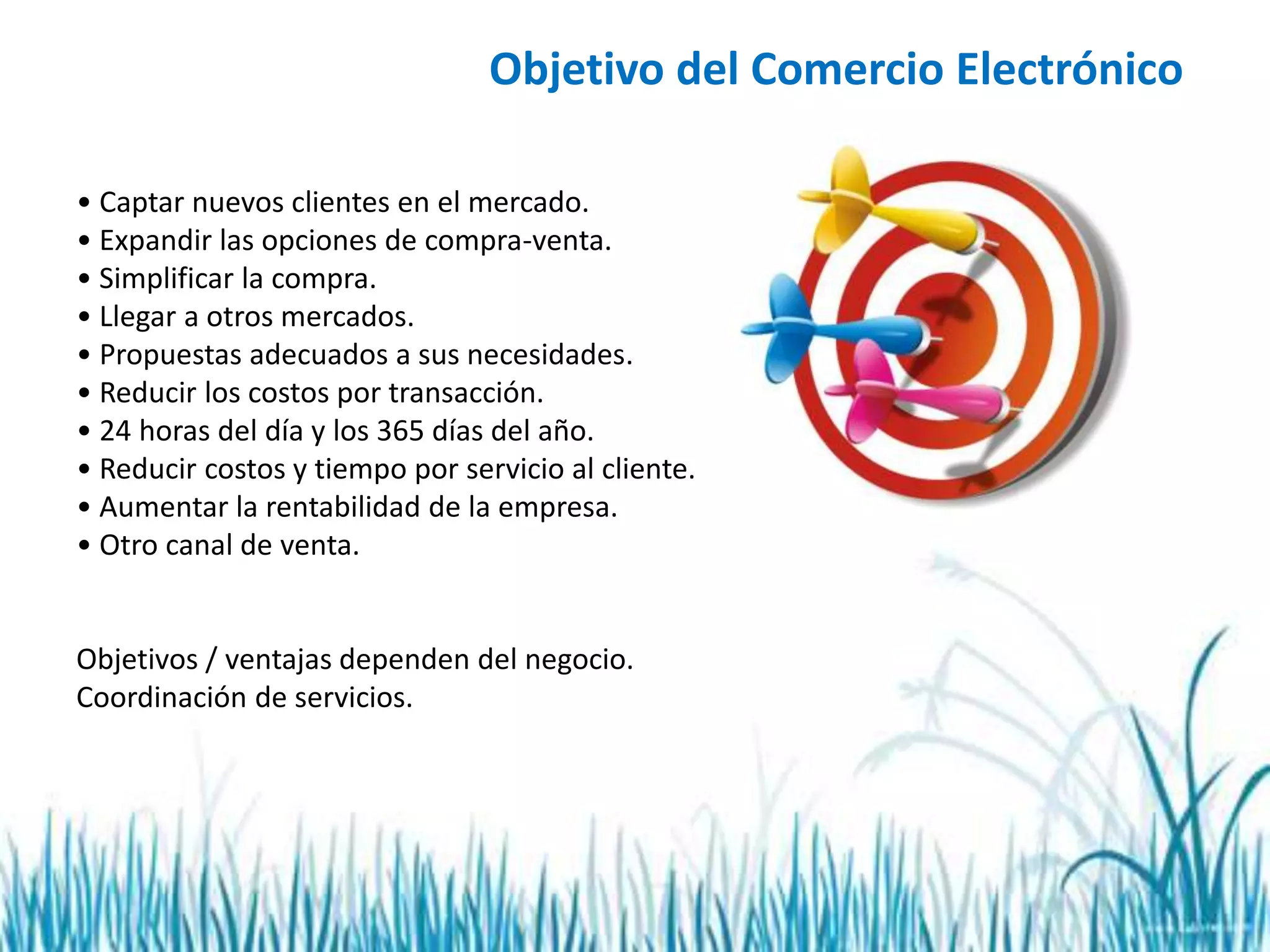 Objetivo del Comercio Electrónico
• Captar nuevos clientes en el mercado.
• Expandir las opciones de compra-venta.
• Simplificar la compra.
• Llegar a otros mercados.
• Propuestas adecuados a sus necesidades.
• Reducir los costos por transacción.
• 24 horas del día y los 365 días del año.
• Reducir costos y tiempo por servicio al cliente.
• Aumentar la rentabilidad de la empresa.
• Otro canal de venta.
Objetivos / ventajas dependen del negocio.
Coordinación de servicios.
 