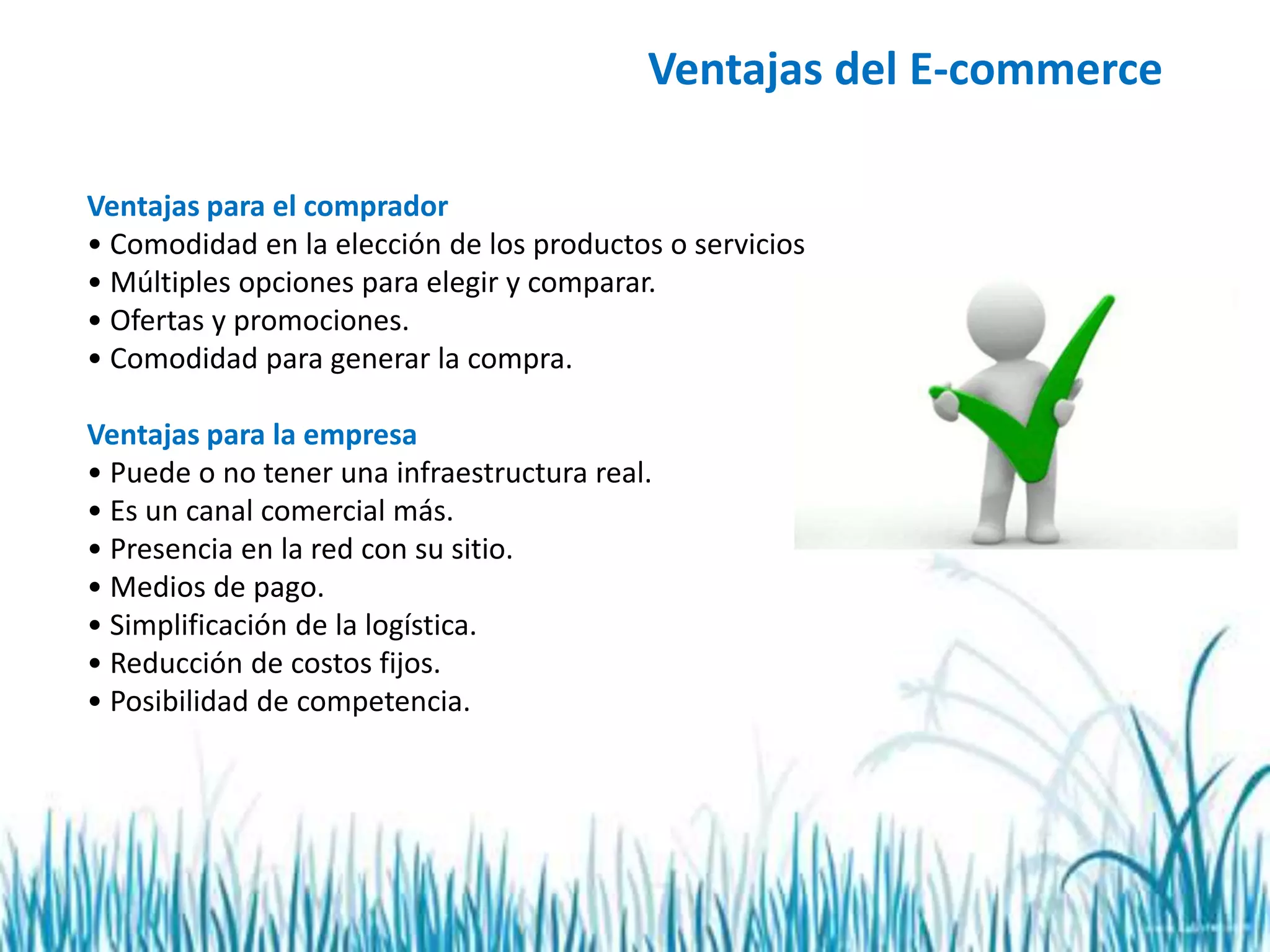 Ventajas del E-commerce
Ventajas para el comprador
• Comodidad en la elección de los productos o servicios
• Múltiples opciones para elegir y comparar.
• Ofertas y promociones.
• Comodidad para generar la compra.
Ventajas para la empresa
• Puede o no tener una infraestructura real.
• Es un canal comercial más.
• Presencia en la red con su sitio.
• Medios de pago.
• Simplificación de la logística.
• Reducción de costos fijos.
• Posibilidad de competencia.
 
