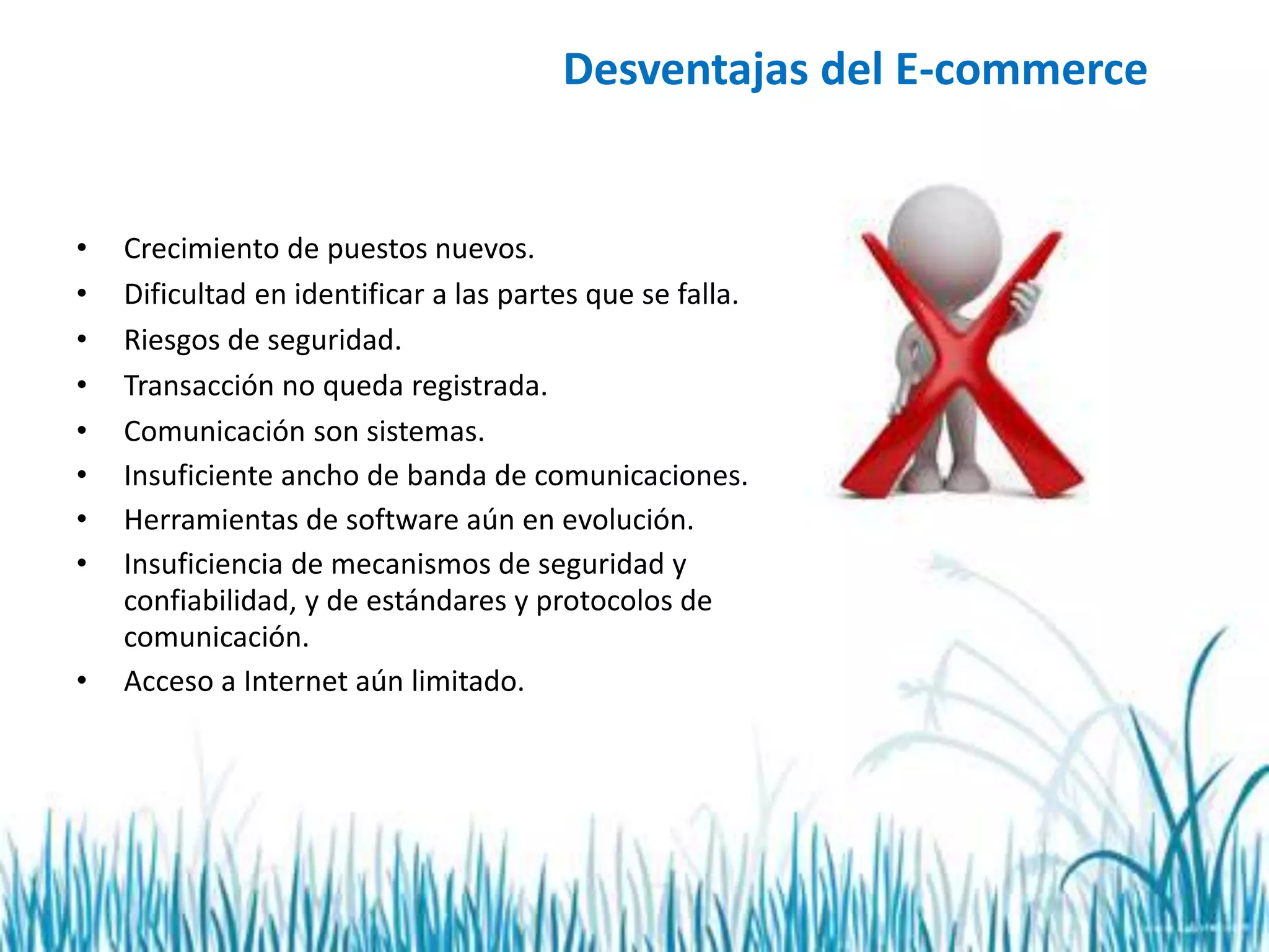• Crecimiento de puestos nuevos.
• Dificultad en identificar a las partes que se falla.
• Riesgos de seguridad.
• Transacción no queda registrada.
• Comunicación son sistemas.
• Insuficiente ancho de banda de comunicaciones.
• Herramientas de software aún en evolución.
• Insuficiencia de mecanismos de seguridad y
confiabilidad, y de estándares y protocolos de
comunicación.
• Acceso a Internet aún limitado.
Desventajas del E-commerce
 