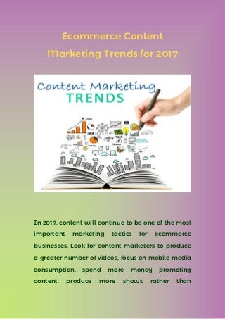 Ecommerce Content
Marketing Trends for 2017
In 2017, content will continue to be one of the most
important marketing tactics for ecommerce
businesses. Look for content marketers to produce
a greater number of videos, focus on mobile media
consumption, spend more money promoting
content, produce more shows rather than
 