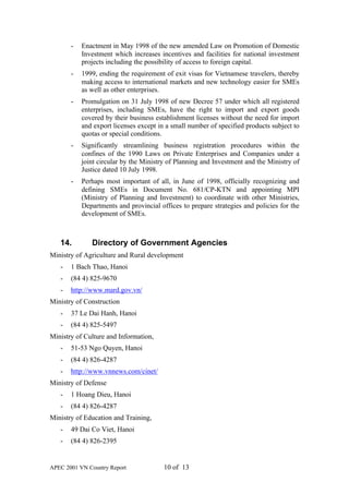 -   Enactment in May 1998 of the new amended Law on Promotion of Domestic
           Investment which increases incentives and facilities for national investment
           projects including the possibility of access to foreign capital.
       -   1999, ending the requirement of exit visas for Vietnamese travelers, thereby
           making access to international markets and new technology easier for SMEs
           as well as other enterprises.
       -   Promulgation on 31 July 1998 of new Decree 57 under which all registered
           enterprises, including SMEs, have the right to import and export goods
           covered by their business establishment licenses without the need for import
           and export licenses except in a small number of specified products subject to
           quotas or special conditions.
       -   Significantly streamlining business registration procedures within the
           confines of the 1990 Laws on Private Enterprises and Companies under a
           joint circular by the Ministry of Planning and Investment and the Ministry of
           Justice dated 10 July 1998.
       -   Perhaps most important of all, in June of 1998, officially recognizing and
           defining SMEs in Document No. 681/CP-KTN and appointing MPI
           (Ministry of Planning and Investment) to coordinate with other Ministries,
           Departments and provincial offices to prepare strategies and policies for the
           development of SMEs.



   14.        Directory of Government Agencies
Ministry of Agriculture and Rural development
   -   1 Bach Thao, Hanoi
   -   (84 4) 825-9670
   -   http://www.mard.gov.vn/
Ministry of Construction
   -   37 Le Dai Hanh, Hanoi
   -   (84 4) 825-5497
Ministry of Culture and Information,
   -   51-53 Ngo Quyen, Hanoi
   -   (84 4) 826-4287
   -   http://www.vnnews.com/cinet/
Ministry of Defense
   -   1 Hoang Dieu, Hanoi
   -   (84 4) 826-4287
Ministry of Education and Training,
   -   49 Dai Co Viet, Hanoi
   -   (84 4) 826-2395


APEC 2001 VN Country Report             10 of 13
 