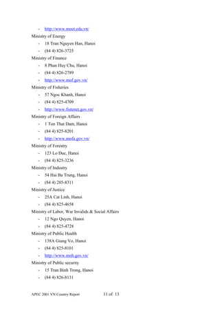 -   http://www.moet.edu.vn/
Ministry of Energy
   -   18 Tran Nguyen Han, Hanoi
   -   (84 4) 826-3725
Ministry of Finance
   -   8 Phan Huy Chu, Hanoi
   -   (84 4) 826-2789
   -   http://www.mof.gov.vn/
Ministry of Fisheries
   -   57 Ngoc Khanh, Hanoi
   -   (84 4) 825-4709
   -   http://www.fistenet.gov.vn/
Ministry of Foreign Affairs
   -   1 Ton That Dam, Hanoi
   -   (84 4) 825-8201
   -   http://www.mofa.gov.vn/
Ministry of Forestry
   -   123 Lo Duc, Hanoi
   -   (84 4) 825-3236
Ministry of Industry
   -   54 Hai Ba Trung, Hanoi
   -   (84 4) 285-8311
Ministry of Justice
   -   25A Cat Linh, Hanoi
   -   (84 4) 825-4658
Ministry of Labor, War Invalids & Social Affairs
   -   12 Ngo Quyen, Hanoi
   -   (84 4) 825-4728
Ministry of Public Health
   -   138A Giang Vo, Hanoi
   -   (84 4) 825-8101
   -   http://www.moh.gov.vn/
Ministry of Public security
   -   15 Tran Binh Trong, Hanoi
   -   (84 4) 826-8131


APEC 2001 VN Country Report            11 of 13
 