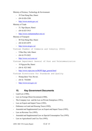Ministry of Science, Technology & Environment
    -   39 Tran Hung Dao, Hanoi
    -   (84 4) 826-3388
    -   http://www.moste.gov.vn/
Ministry of Trade
    -   21, Ngo Quyen, Hanoi
    -   (84 4) 825-3915
    -   http://www.vietnammarket.vnn.vn/
Ministry of Transport
    -   80 Tran Hung Dao, Hanoi
    -   (84 4) 825-2079
    -   http://www.mt.gov.vn/
Vietnam Chamber of Commerce and Industry (VCCI)
    -   9 Dao Duy Anh, Hanoi
    -   (84 4) 574 2022
    -   http://www.vcci.com.vn/
Vietnam Department General of Post and Telecommunication
    -   18 Nguyen Du, Hanoi
    -   (84 4) 825 5602
    -   http://www.vnpt.com.vn/DGPT/dgpt_general.html
Vietnam Directorate for Standards and Quality
    -   Hoang Quoc Viet, Ha noi.
    -   (84 4) 7562608
    -   http://www.tcvn.gov.vn/



    15.        Key Government Documents
-   Land Law (1988),
-   Law on Foreign Direct Investment (1988),
-   The Company Law and the Law on Private Enterprises (1991),
-   Law on Export and Import Taxes (1992),
-   Ordinance on Land and Housing Taxes (1992),
-   Amended and Supplemented Law on Export and Import Taxes (1993),
-   Law on Revenue Tax (1993),
-   Amended and Supplemented Law on Special Consumption Tax (1993),
-   Law on Agricultural Land Use Tax (1993),

APEC 2001 VN Country Report           12 of 13
 
