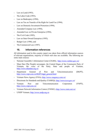 -   Law on Land (1993),
-   The Labor Code (1993),
-   Law on Bankruptcy (1994),
-   Law on Tax on Transfer of the Right for Land Use (1994),
-   Law on Domestic Investment Promotion (1994),
-   Amended Company Law (1994),
-   Amended Law on Private Enterprise (1994),
-   The Civil Code (1995),
-   Law on State Owned Enterprise (1995),
-   Budget Law (1996), and
-   The Commercial Law (1997).

    16.       Information references
All information used in this country report was taken from official information sources
of relevant organisations, majority of which web sites are available. The following are
some main sources:
-   National Assembly’s Information Center (CILRS), http://www.vietlaw.gov.vn/
-   Nhan Dan (The People) newspaper, the Central Organ of the Communist Party of
    Vietnam, the voice of the Party, State and people of Vietnam,
    http://www.nhandan.org.vn
-   Department     General   of   Post    and     Telecommunication           (DGPT),
    http://www.vnpt.com.vn/DGPT/dgpt_general.html
-   Vietnam News Agency (VNA), http://www.vnagency.com.vn/
-   Directorate for Standards and Quality (TAMEQ), http://www.tcvn.gov.vn/
-   Vietnam      Post     and       Telecommunication        Corporation      (VNPT),
    http://www.vnpt.com.vn/
-   Vietnam Network Information Centrer (VNNIC), http://www.vnnic.net.vn/
-   UNDP Vietnam, http://www.undp.org.vn




APEC 2001 VN Country Report            13 of 13
 