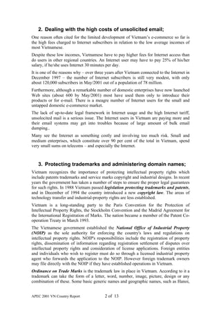 2. Dealing with the high costs of unsolicited email;
One reason often cited for the limited development of Vietnam’s e-commerce so far is
the high fees charged to Internet subscribers in relation to the low average incomes of
most Vietnamese.
Despite these low incomes, Vietnamese have to pay higher fees for Internet access than
do users in other regional countries. An Internet user may have to pay 25% of his/her
salary, if he/she uses Internet 30 minutes per day.
It is one of the reasons why – over three years after Vietnam connected to the Internet in
December 1997 – the number of Internet subscribers is still very modest, with only
about 120,000 subscribers in May/2001 out of a population of 78 million.
Furthermore, although a remarkable number of domestic enterprises have now launched
Web sites (about 600 by May/2001) most have used them only to introduce their
products or for e-mail. There is a meagre number of Internet users for the small and
untapped domestic e-commerce market.
The lack of up-to-date legal framework in Internet usage and the high Internet tariff,
unsolocited mail is a serious issue. The Internet users in Vietnam are paying more and
their email systems may get into troubles because of large amount of bulk email
dumping..
Many see the Internet as something costly and involving too much risk. Small and
medium enterprises, which constitute over 90 per cent of the total in Vietnam, spend
very small sums on telecoms – and especially the Internet.



   3. Protecting trademarks and administering domain names;
Vietnam recognizes the importance of protecting intellectual property rights which
include patents trademarks and service marks copyright and industrial designs. In recent
years the government has taken a number of steps to ensure the proper legal guarantees
for such rights. In 1988 Vietnam passed legislation protecting trademarks and patents,
and in December of 1994 the country introduced a new copyright law. The areas of
technology transfer and industrial-property rights are less established.
Vietnam is a long-standing party to the Paris Convention for the Protection of
Intellectual Property Rights, the Stockholm Convention and the Madrid Agreement for
the International Registration of Marks. The nation became a member of the Patent Co-
operation Treaty in March 1993.
The Vietnamese government established the National Office of Industrial Property
(NOIP) as the sole authority for enforcing the country's laws and regulations on
intellectual property rights. NOIP's responsibilities include the registration of property
rights, dissemination of information regarding registration settlement of disputes over
intellectual property rights and consideration of license applications. Foreign entities
and individuals who wish to register must do so through a licensed industrial property
agent who forwards the application to the NOIP. However foreign trademark owners
may file directly with the NOIP if they have established operations in Vietnam.
Ordinance on Trade Marks is the trademark law in place in Vietnam. According to it a
trademark can take the form of a letter, word, number, image, picture, design or any
combination of these. Some basic generic names and geographic names, such as Hanoi,


APEC 2001 VN Country Report              2 of 13
 