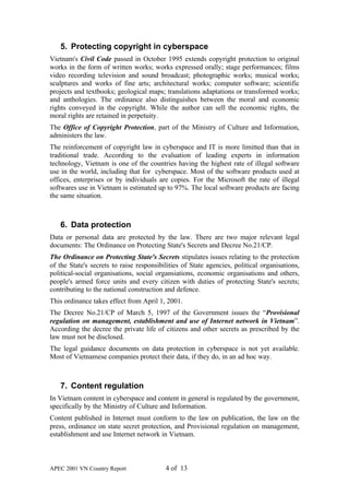 5. Protecting copyright in cyberspace
Vietnam's Civil Code passed in October 1995 extends copyright protection to original
works in the form of written works; works expressed orally; stage performances; films
video recording television and sound broadcast; photographic works; musical works;
sculptures and works of fine arts; architectural works; computer software; scientific
projects and textbooks; geological maps; translations adaptations or transformed works;
and anthologies. The ordinance also distinguishes between the moral and economic
rights conveyed in the copyright. While the author can sell the economic rights, the
moral rights are retained in perpetuity.
The Office of Copyright Protection, part of the Ministry of Culture and Information,
administers the law.
The reinforcement of copyright law in cyberspace and IT is more limitted than that in
traditional trade. According to the evaluation of leading experts in information
technology, Vietnam is one of the countries having the highest rate of illegal software
use in the world, including that for cyberspace. Most of the software products used at
offices, enterprises or by individuals are copies. For the Microsoft the rate of illegal
softwares use in Vietnam is estimated up to 97%. The local software products are facing
the same situation.



   6. Data protection
Data or personal data are protected by the law. There are two major relevant legal
documents: The Ordinance on Protecting State's Secrets and Decree No.21/CP.
The Ordinance on Protecting State's Secrets stipulates issues relating to the protection
of the State's secrets to raise responsibilities of State agencies, political organisations,
political-social organisations, social organsiations, economic organisations and others,
people's armed force units and every citizen with duties of protecting State's secrets;
contributing to the national construction and defence.
This ordinance takes effect from April 1, 2001.
The Decree No.21/CP of March 5, 1997 of the Government issues the “Provisional
regulation on management, establishment and use of Internet network in Vietnam”.
According the decree the private life of citizens and other secrets as prescribed by the
law must not be disclosed.
The legal guidance documents on data protection in cyberspace is not yet available.
Most of Vietnamese companies protect their data, if they do, in an ad hoc way.



   7. Content regulation
In Vietnam content in cyberspace and content in general is regulated by the government,
specifically by the Ministry of Culture and Information.
Content published in Internet must conform to the law on publication, the law on the
press, ordinance on state secret protection, and Provisional regulation on management,
establishment and use Internet network in Vietnam.



APEC 2001 VN Country Report               4 of 13
 