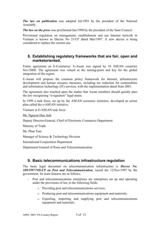 The law on publication was adopted Jul/1993 by the president of the National
Assembly.
The law on the press was proclaimed Jan/1990 by the president of the State Council.
Provisional regulation on management, establishment and use Internet network in
Vietnam is known as Decree No 21/CP dated Mar/1997. A new decree is being
considered to replace the current one.



   8. Establishing regulatory frameworks that are fair, open and
      marketoriented.
Frame agreement on E-Commerce: E-Asean was signed by 10 ASEAN countries
Nov/2000. The agreement was valued as the turning-point and key for the global
integration of the region.
E-Asean will propose the common policy framework for Internet, infrastructure
development and human resource measures, including tax reduction for commodities
and information technology (IT) services, with the implementation dated from 2001.
The agreement also touched upon the matter that Asean members should quickly pass
the law recognizing “e-signature” legal status.
In 1999 a task force, set up by the ASEAN ecenomic ministers, developed an action
plan called the e-ASEAN initiative.
Vietnam in E-ASEAN task force:
Mr. Nguyen Huu Anh
Deputy Director-General, Chief of Electronic Commerce Department
Ministry of Trade
Mr. Phan Tam
Manager of Science & Technology Division
International Cooperation Department
Department General of Posts and Telecommunication



   9. Basic telecommunications infrastructure regulation
The basic legal document on telecommunication infrastructure is Decree No.
109/1997/ND-CP on Post and Telecommunication, issued the 12/Nov/1997 by the
government. Its main features are as follows:
   -   Post and telecommunications enterprises are enterprises set up and operating
       under the provisions of law in the following fields:
           o Providing post and telecommunications services;
           o Producing post and telecommunications equipment and materials;
           o Exporting, importing and supplying post and telecommunications
             equipment and materials;


APEC 2001 VN Country Report             5 of 13
 