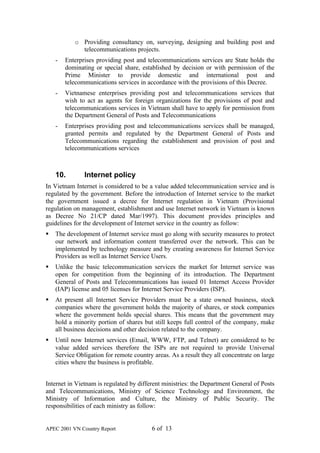 o Providing consultancy on, surveying, designing and building post and
             telecommunications projects.
    -   Enterprises providing post and telecommunications services are State holds the
        dominating or special share, established by decision or with permission of the
        Prime Minister to provide domestic and international post and
        telecommunications services in accordance with the provisions of this Decree.
    -   Vietnamese enterprises providing post and telecommunications services that
        wish to act as agents for foreign organizations for the provisions of post and
        telecommunications services in Vietnam shall have to apply for permission from
        the Department General of Posts and Telecommunications
    -   Enterprises providing post and telecommunications services shall be managed,
        granted permits and regulated by the Department General of Posts and
        Telecommunications regarding the establishment and provision of post and
        telecommunications services



    10.        Internet policy
In Vietnam Internet is considered to be a value added telecommunication service and is
regulated by the government. Before the introduction of Internet service to the market
the government issued a decree for Internet regulation in Vietnam (Provisional
regulation on management, establishment and use Internet network in Vietnam is known
as Decree No 21/CP dated Mar/1997). This document provides principles and
guidelines for the development of Internet service in the country as follow:
§   The development of Internet service must go along with security measures to protect
    our network and information content transferred over the network. This can be
    implemented by technology measure and by creating awareness for Internet Service
    Providers as well as Internet Service Users.
§   Unlike the basic telecommunication services the market for Internet service was
    open for competition from the beginning of its introduction. The Department
    General of Posts and Telecommunications has issued 01 Internet Access Provider
    (IAP) license and 05 licenses for Internet Service Providers (ISP).
§   At present all Internet Service Providers must be a state owned business, stock
    companies where the government holds the majority of shares, or stock companies
    where the government holds special shares. This means that the government may
    hold a minority portion of shares but still keeps full control of the company, make
    all business decisions and other decision related to the company.
§   Until now Internet services (Email, WWW, FTP, and Telnet) are considered to be
    value added services therefore the ISPs are not required to provide Universal
    Service Obligation for remote country areas. As a result they all concentrate on large
    cities where the business is profitable.


Internet in Vietnam is regulated by different ministries: the Department General of Posts
and Telecommunications, Ministry of Science Technology and Environment, the
Ministry of Information and Culture, the Ministry of Public Security. The
responsibilities of each ministry as follow:


APEC 2001 VN Country Report              6 of 13
 