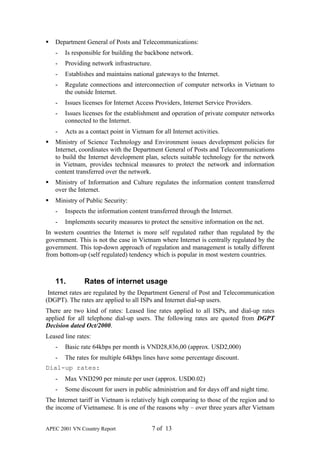 §   Department General of Posts and Telecommunications:
    -   Is responsible for building the backbone network.
    -   Providing network infrastructure.
    -   Establishes and maintains national gateways to the Internet.
    -   Regulate connections and interconnection of computer networks in Vietnam to
        the outside Internet.
    -   Issues licenses for Internet Access Providers, Internet Service Providers.
    -   Issues licenses for the establishment and operation of private computer networks
        connected to the Internet.
    -   Acts as a contact point in Vietnam for all Internet activities.
§   Ministry of Science Technology and Environment issues development policies for
    Internet, coordinates with the Department General of Posts and Telecommunications
    to build the Internet development plan, selects suitable technology for the network
    in Vietnam, provides technical measures to protect the network and information
    content transferred over the network.
§   Ministry of Information and Culture regulates the information content transferred
    over the Internet.
§   Ministry of Public Security:
    -   Inspects the information content transferred through the Internet.
    -   Implements security measures to protect the sensitive information on the net.
In western countries the Internet is more self regulated rather than regulated by the
government. This is not the case in Vietnam where Internet is centrally regulated by the
government. This top-down approach of regulation and management is totally different
from bottom-up (self regulated) tendency which is popular in most western countries.



    11.        Rates of internet usage
 Internet rates are regulated by the Department General of Post and Telecommunication
(DGPT). The rates are applied to all ISPs and Internet dial-up users.
There are two kind of rates: Leased line rates applied to all ISPs, and dial-up rates
applied for all telephone dial-up users. The following rates are quoted from DGPT
Decision dated Oct/2000.
Leased line rates:
    -   Basic rate 64kbps per month is VND28,836,00 (approx. USD2,000)
    -   The rates for multiple 64kbps lines have some percentage discount.
Dial-up rates:
    -   Max VND290 per minute per user (approx. USD0.02)
    -   Some discount for users in public administrion and for days off and night time.
The Internet tariff in Vietnam is relatively high comparing to those of the region and to
the income of Vietnamese. It is one of the reasons why – over three years after Vietnam


APEC 2001 VN Country Report                 7 of 13
 