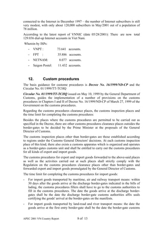connected to the Internet in December 1997 – the number of Internet subscribers is still
very modest, with only about 120,000 subscribers in May/2001 out of a population of
78 million.
Accorrding to the latest report of VNNIC (date 05/28/2001): There are now total
129.036 dial-up Internet accounts in Viet Nam.
Wherein by ISPs:
    -   VNPT :            73.641 accounts.
    -   FPT   :           35.886 accounts.
    -   NETNAM:               8.077 accounts.
    -   Saigon Postel:    11.432 accounts.



    12.        Custom procedures
The basis guidance for custome procedures is Decree No. 16/1999/ND-CP and the
Circular No. 01/1999/TT-TCHQ
Circular No. 01/1999/TT-TCHQ issued on May 10, 1999 by the General Department of
Customs, guides the implementation of a number of provisions on the customs
procedures in Chapters I and II of Decree No. 16/1999/ND-CP of March 27, 1999 of the
Government on the customs procedures.
Regarding the customs procedures clearance places, the customs inspection places and
the time limit for completing the customs procedures:
Besides the places where the customs procedures are permitted to be carried out as
specified in the Decree, there are other customs procedures clearance places outsides the
border-gates to be decided by the Prime Minister at the proposals of the General
Director of Customs.
The customs inspection places other than border-gates are those established according
to regions under the Customs General Directors' decisions. At each customs inspection
place of this kind, there also exists a customs apparatus which is organized and operates
as a border-gates customs unit and shall be entitled to carry out the customs procedures
for all kinds of export and import goods.
The customs procedures for export and import goods forwarded to the above-said places
as well as the activities carried out at such places shall strictly comply with the
Regulation on the customs procedures clearance places other than border-gates and
forwarded export and import goods promulgated by the General Director of Customs.
The time limit for completing the customs procedures for import goods:
-   For import goods transported by maritime, air and railway transport means: within
    30 days after the goods arrive at the discharge border-gates indicated in the bills of
    lading, the customs procedures fillers shall have to go to the customs authorities to
    fill in the customs procedures. The date the goods arrive at the discharge border-
    gates shall be the date the discharge border-gate customs authorities affix seals
    certifying the goods' arrival at the border-gates on the manifests.
-   For import goods transported by land-road and river transport means: the date the
    goods arrive at the first entry border-gate shall be the date the border-gate customs


APEC 2001 VN Country Report               8 of 13
 
