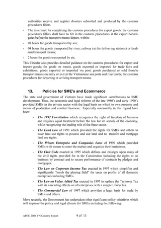 authorities receive and register dossiers submitted and produced by the customs
    procedures fillers.
-   The time limit for completing the customs procedures for export goods: the customs
    procedures fillers shall have to fill in the customs procedures at the export border-
    gates before the transport means depart, within:
-   08 hours for goods transported by sea;
-   04 hours for goods transported by river, railway (at the delivering stations) or land-
    road transport means;
-   2 hours for goods transported by air;
This Circular also provides detailed guidance on the customs procedures for export and
import goods; for goods on transit, goods exported or imported for trade fairs and
exhibitions; goods exported or imported via post; goods purchased or sold from/to
transport means on entry or exit at the Vietnamese sea ports and river ports, the customs
procedures for departing or arriving transport means.



    13.        Policies for SME's and Ecommerce
The state and government of Vietnam have made significant contributions to SME
development. Thus, the economic and legal reforms of the late 1980’s and early 1990’s
provided SMEs in the private sector with the legal basis on which to own property and
means of production and conduct business. Especially noteworthy in this regard have
been:
       -   The 1992 Constitution which recognizes the right of freedom of business
           and requires equal treatment before the law for all sectors of the economy,
           while recognizing the leading role of the State sector.
       -   The Land Law of 1993 which provided the rights for SMEs and others to
           have land use rights to possess and use land and to transfer and mortgage
           land use rights.
       -   The Private Enterprise and Companies Laws of 1990 which provided
           SMEs with means to enter the market and organize their businesses.
       -   The Civil Code enacted in 1995 which defines and enlarges upon many of
           the civil rights provided for in the Constitution including the rights to do
           business by contract and to secure performance of contracts by pledges and
           mortgages.
       -   The Law on Corporate Income Tax enacted in 1997 which simplifies and
           significantly “levels the playing field” for taxes on profits of all domestic
           enterprises including SMEs.
       -   The Law on Value Added Tax enacted in 1997 to replace the Turnover Tax
           with its cascading effects on all enterprises with a simpler, fairer tax.
       -   The Commercial Law of 1997 which provides a legal basis for trade by
           SMEs and others.
More recently, the Government has undertaken other significant policy initiatives which
will improve the policy and legal climate for SMEs including the following:


APEC 2001 VN Country Report                 9 of 13
 
