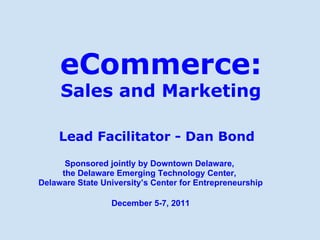 eCommerce: Sales and Marketing Lead Facilitator - Dan Bond Sponsored jointly by Downtown Delaware,  the Delaware Emerging Technology Center,  Delaware State University’s Center for Entrepreneurship December 5-7, 2011 