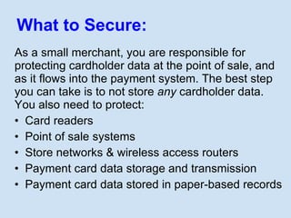 What to Secure: <ul><li>As a small merchant, you are responsible for protecting cardholder data at the point of sale, and ...