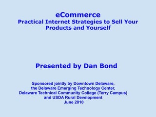 eCommerce
Practical Internet Strategies to Sell Your
          Products and Yourself




       Presented by Dan Bond

      Sponsored jointly by Downtown Delaware,
     the Delaware Emerging Technology Center,
Delaware Technical Community College (Terry Campus)
            and USDA Rural Development
                      June 2010
 
