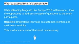 What to expect from this presentation
Omniconvert / 22 Oct 2018 / Survey conducted at Magento Live Europe 2018 (9-10 Oct 2018)
While attending Magento Live Europe 2018 in Barcelona, I took
the opportunity to address a couple of questions to the event
participants.
Objective: Understand their take on customer retention and
customer-centricity
This is what came out of that short onsite survey
 