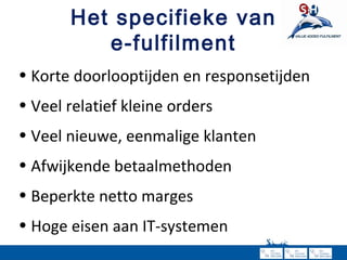 Het specifieke van e-fulfilment Korte doorlooptijden en responsetijden Veel relatief kleine orders Veel nieuwe, eenmalige klanten Afwijkende betaalmethoden Beperkte netto marges Hoge eisen aan IT-systemen 