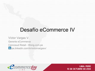 Desafío eCommerce IV 
Víctor Vargas V. 
Gerente eCommerce 
Cencosud Retail - Wong.com.pe 
pe.linkedin.com/in/victorvargasv/ 
 