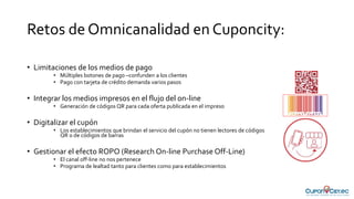 Retos de Omnicanalidad en Cuponcity:
• Limitaciones de los medios de pago
• Múltiples botones de pago –confunden a los clientes
• Pago con tarjeta de crédito demanda varios pasos
• Integrar los medios impresos en el flujo del on-line
• Generación de códigos QR para cada oferta publicada en el impreso
• Digitalizar el cupón
• Los establecimientos que brindan el servicio del cupón no tienen lectores de códigos
QR o de códigos de barras
• Gestionar el efecto ROPO (Research On-line Purchase Off-Line)
• El canal off-line no nos pertenece
• Programa de lealtad tanto para clientes como para establecimientos
 