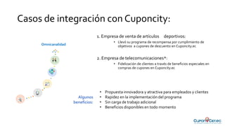 Casos de integración con Cuponcity:
1. Empresa de venta de artículos deportivos:
• Llevó su programa de recompensa por cumplimiento de
objetivos a cupones de descuento en Cuponcity.ec
2. Empresa de telecomunicaciones*:
• Fidelización de clientes a través de beneficios especiales en
compras de cupones en Cuponcity.ec
Omnicanalidad
• Propuesta innovadora y atractiva para empleados y clientes
• Rapidez en la implementación del programa
• Sin carga de trabajo adicional
• Beneficios disponibles en todo momento
Algunos
beneficios:
 