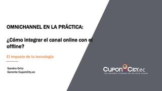 OMNICHANNEL EN LA PRÁCTICA:
¿Cómo integrar el canal online con el
offline?
El impacto de la tecnología
Sandra Ortiz
Gerente CuponCity.ec
 