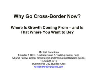 Why Go Cross-Border Now?
Where Is Growth Coming From – and Is
That Where You Want to Be?
Dr. Kati Suominen
Founder & CEO, NextradeGroup & TradeUpCapital Fund
Adjunct Fellow, Center for Strategic and International Studies (CSIS)
11 August 2016
eCommerce Day, Buenos Aires
kati@nextradegroupllc.com
 