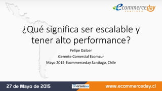 ¿Qué significa ser escalable y
tener alto performance?
Felipe Daiber
Gerente Comercial Ecomsur
Mayo 2015-Ecommerceday Santiago, Chile
 