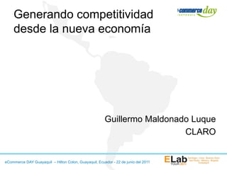 Generando competitividad
    desde la nueva economía




                                                       Guillermo Maldonado Luque
                                                                         CLARO


eCommerce DAY Guayaquil – Hilton Colon, Guayaquil, Ecuador - 22 de junio del 2011
 