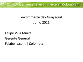 Cómo hacer crecer el ecommerce en Colombia?


          e-commerce day Guayaquil
                Junio 2011

Felipe Villa Murra
Gerente General
Falabella.com | Colombia
 