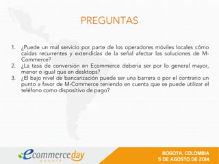 PREGUNTAS
1. ¿Puede un mal servicio por parte de los operadores móviles locales cómo
caídas recurrentes y extendidas de la señal afectar las soluciones de M-
Commerce?
2. ¿La tasa de conversión en Ecommerce debería ser por lo general mayor,
menor o igual que en desktops?
3. ¿El bajo nivel de bancarización puede ser una barrera o por el contrario un
punto a favor de M-Commerce teniendo en cuenta que se puede utilizar el
teléfono como dispositivo de pago?