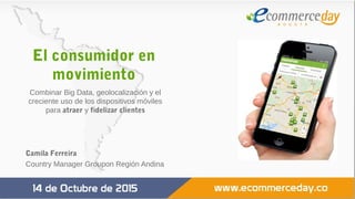 El consumidor en
movimiento
Combinar Big Data, geolocalización y el
creciente uso de los dispositivos móviles
para atraer y fidelizar clientes
Camila Ferreira
Country Manager Groupon Región Andina
 