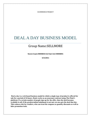 Ecommerce projectDeal a Day Business ModelGroup Name:SELLMORENaveen Gupta 09BM8033 And Vipin Dutt 09BM80914/15/2011 Deal a day is a web-based business model in which a single type of product is offered for sale for a period of 24 hours. Deals works as an assurance contract using The Point's platform: if a certain number of people sign up for the offer, then the deal becomes available to all; if the predetermined minimum is not met, no one gets the deal that day. This reduces risk for retailers, who can treat the coupons as quantity discounts as well as sales promotion tools.<br />INTRODUCTION<br />Deal a day is a web-based business model in which a single type of product is offered for sale for a period of 24 hours. Deals works as an assurance contract using The Point's platform: if a certain number of people sign up for the offer, then the deal becomes available to all; if the predetermined minimum is not met, no one gets the deal that day. This reduces risk for retailers, who can treat the coupons as quantity discounts as well as sales promotion tools.<br />Many websites have pop up in a small duration of time and to differentiate themselves they have some variations in the way they offer deals to customers. These variations are:-<br />Longer time frames, such as a week- Some sites are offering deals for more number of days like say a week but most usual pattern is a day.<br />Progressively decreasing prices—some sites in the start offers a price and the subsequent decreasing prices were also given and decrease in prices depends upon the number of people threshold.<br />Choosing between two different deals —some sites gives an option of multiple deals and a person can get only one deal of its choice if he opts for it before others did.<br />Locating deals on auction sites such as eBay—these are the online sites which on facing competition with the deals a day site starting giving discounts in the same format given by deals a day sites.<br />Top 20 daily deal site in India<br />Snap Deal<br />right0SnapDeal features a Best deals Coupons at an unbeatable price on the best stuff to do, see, eat, and buy in our city. It provides vouchers and discounts in all the major cities like Delhi, Mumbai, Chennai and Bangalore.<br />KhojGuru<br />right0They provide exclusive Discount coupons from hundreds of brands and retailers. These discounts can be easily downloaded as an SMS on to the mobile phone or their print out can be taken.<br />MyDala<br />right0A platform which gets us great deals in our city. Group buying happens when likeminded people come together to get deals that we can never get on our own as individuals.<br />SoSasta<br />right0It is a great place which would not only tell us about the hidden treasures of our city — but also made them affordable to us at the end of the month.<br />DealsAndYou <br />right0Deals and You is a group buying portal that features a daily deal on the best stuff in some of India’s leading cities.<br />AajKaCatch <br />right0Its concept is to provide you the most unique, useful and qualitative product at a very low price. So you can now shop without the hassles of clustered products. <br />BindassBargain<br />right0Bindaas Bargain offers a new deal every day! Great stuff ranging from cool gadgets, home theatres, luxury watches, smash games.<br />MasthiDeals<br />right0It get you a great deal on a great stuff to do, eat, buy or see in your city. They have a team of about 25 wonderful people working in Chennai office working side by side with folks in MasthiDeal’s other cities.<br />Koovs right0<br />It is founded by a team of IIT alumni who have brought in their expertise from the internet industry. Koovs is a Bangalore based start up and one point solution for all your desires.<br />Taggle<br />right0It brings you a variety of offers from some of the most respected brands in the country. This website uses collective buying to create a win-win for local businesses and their customers.<br />BuzzInTown<br />right0Buzzintown.com is a portal owned by Wortal Inc. This is a US headquartered company, with a presence pan-India through their India subsidiary, managed by a vastly experienced set of global leaders from the media, entertainment and technology industries.<br />BuyThePrice<br />right0It lines up the best win – win deals for both consumers and vendors and also ensures that each of the orders is dispatched in the shortest time possible.<br />24HoursLoot<br />right024hoursLoot is an online store for selling a new t-shirt (sometime other products) everyday at deep discounted price in limited quantity/stock.<br />DealMagic<br />right0Customers get exposure to the best their city has to offer, at unbeatable prices (50-90% off).Â we never feature more than one business on our website on any given day, so we have to be very very selective on who gets featured.<br />Dealivore<br />right0ICUMI Technologies Pvt Ltd is the company operating the Dealivore service. Founded in December 2009, ICUMI is privately owned and funded.<br />LootMore<br />right0It is an online store that exclusively focuses on selling cool quality stuff at cheap prices. Here you’ll always find the latest and greatest brands at prices you can afford.<br />Foodome<br />right0The deals feature the best coupons at an unbeatable price on restaurants, fine dining on where to spend your birthday party. They provide coupon only in Chennai as of now.<br />   <br />Snapdeal.com<br />Mydala.com<br />Koovs.com<br />Online Deals BUSINESS MODEL<br />Benefit to customers<br />,[object Object]