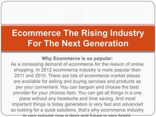 Ecommerce The Rising Industry
   For The Next Generation
                Why Ecommerce is so popular:
As a increasing demand of ecommerce for the reason of online
 shopping. In 2012 ecommerce industry is more popular than
 2011 and 2010. There are lots of ecommerce market places
 are available for selling and buying services and products as
  per your convenient. You can bargain and choose the best
 provider for your choices item. You can get all things in a one
    place without any headache and time saving. And most
important things is today generation is very fast and advanced
so looking for a quick solutions. that’s why ecommerce industry
 