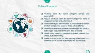  Products from the same category (simple and
automated)
 Popular products from the same category or from all
categories (simple and automated)
 Products that you have marked as related to the current
product (simple, but requires initial set up of links)
 Products that other customers who bought this product
also bought (requires some sales data to work)
 Products the current customer has viewed recently (less
simple, but automated)
 Products that the site decides you might like based on a
combination of factors (not simple, but automated).
Related Products
17
 