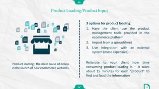 Product Loading/Product Input
22
3 options for product loading:
1. Have the client use the product
management tools provided in the
ecommerce platform
2. Import from a spreadsheet
3. Live integration with an external
system (most expensive)
Reiterate to your client how time
consuming product loading is – it takes
about 15 minutes for each “product” to
find and load the information
Product loading : the main cause of delays
in the launch of new ecommerce websites.
 