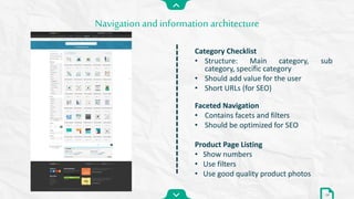 Category Checklist
• Structure: Main category, sub
category, specific category
• Should add value for the user
• Short URLs (for SEO)
Faceted Navigation
• Contains facets and filters
• Should be optimized for SEO
Product Page Listing
• Show numbers
• Use filters
• Use good quality product photos
Navigation and information architecture
24
 