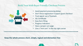 Build Trust With Buyer Friendly Checkout Process
31
Keep the whole process short, simple, logical and distraction free
• Avoid payment processing delays
• Don’t force registration! Support guest checkout
• Trust signal: use a Trusmark
• SSL Certificate
• Easy form filling
• Progress indicators
• Have a proper cart page
• Use a “mini cart” in the top right corner
 