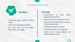 Cart Page
• Confirmation of every detail
regarding the product
• Direct link back to products in cart
• Easy quantity change Show a picture
of the exact product
• “Continue checkout” button
• Total price shown with shipping
• Credit card or email address not
required prematurely
Cart Menuand Cart Page
32
• Total price and number of items
shown
• Link to the cart page to details
• No “mini cart”, no cart widget.
Must have a cart page.
Cart Menu
 