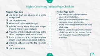 Product Page Do’s
 Use large, high res photos on a white
background.
 Use zoom features
 Allow scroll to between images.
 Indicate clearly when additional images
or zoom features are available
 Provide a short product summary at the
top of the page or next to the photo.
 Add a border to the action area – where
people select options and click buttons.
 Ordering options near the top in action
area
 Use breadcrumbs
Highly Converting Product PageChecklist
37
Product Page Dont’s
 Put a large block of copy near or
above the CTA button.
 Hide your add to cart button until
someone makes a selection.
 Make availability information an extra
click away.
 Have a subtle change when someone
clicks your add to cart button. People
will miss your “Successfully added”
message.
 