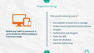 • One website to build and to manage.
• Unique brand experience across devices
• UX gains
• Performance and UX gains
• Easier for SEO
• Easier for Analytics
• Great for A/B testing
Responsive Design
Why would marketing want it ?
8
Mobile and Tablet e-commerce is
set to double by 2018 according to
a Forrester Study.
 