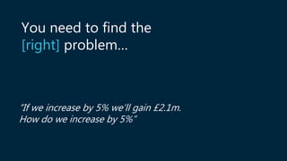 “If we increase by 5% we’ll gain £2.1m.
How do we increase by 5%”
You need to find the
[right] problem…
 