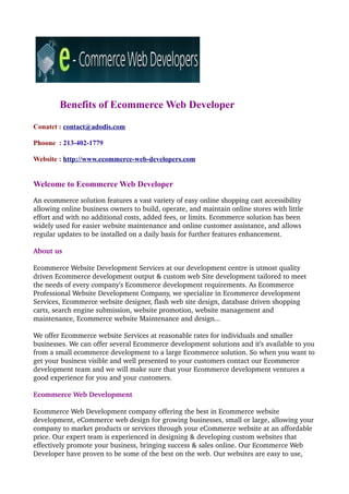 Benefits of Ecommerce Web Developer
Conatct : contact@adodis.com

Phoone : 213-402-1779

Website : http://www.ecommerce-web-developers.com


Welcome to Ecommerce Web Developer
An ecommerce solution features a vast variety of easy online shopping cart accessibility 
allowing online business owners to build, operate, and maintain online stores with little 
effort and with no additional costs, added fees, or limits. Ecommerce solution has been 
widely used for easier website maintenance and online customer assistance, and allows 
regular updates to be installed on a daily basis for further features enhancement.

About us

Ecommerce Website Development Services at our development centre is utmost quality 
driven Ecommerce development output & custom web Site development tailored to meet 
the needs of every company’s Ecommerce development requirements. As Ecommerce 
Professional Website Development Company, we specialize in Ecommerce development 
Services, Ecommerce website designer, flash web site design, database driven shopping 
carts, search engine submission, website promotion, website management and 
maintenance, Ecommerce website Maintenance and design... 

We offer Ecommerce website Services at reasonable rates for individuals and smaller 
businesses. We can offer several Ecommerce development solutions and it’s available to you 
from a small ecommerce development to a large Ecommerce solution. So when you want to 
get your business visible and well presented to your customers contact our Ecommerce 
development team and we will make sure that your Ecommerce development ventures a 
good experience for you and your customers.

Ecommerce Web Development

Ecommerce Web Development company offering the best in Ecommerce website 
development, eCommerce web design for growing businesses, small or large, allowing your 
company to market products or services through your eCommerce website at an affordable 
price. Our expert team is experienced in designing & developing custom websites that 
effectively promote your business, bringing success & sales online. Our Ecommerce Web 
Developer have proven to be some of the best on the web. Our websites are easy to use, 
 